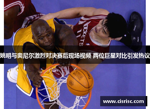 姚明与奥尼尔激烈对决赛后现场视频 两位巨星对比引发热议