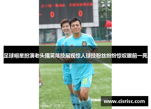 足球明星扮演老头搞笑炫技展现惊人球技粉丝纷纷惊叹眼前一亮